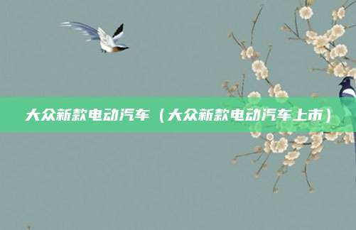 大众新款电动汽车(大众新款电动汽车上市)