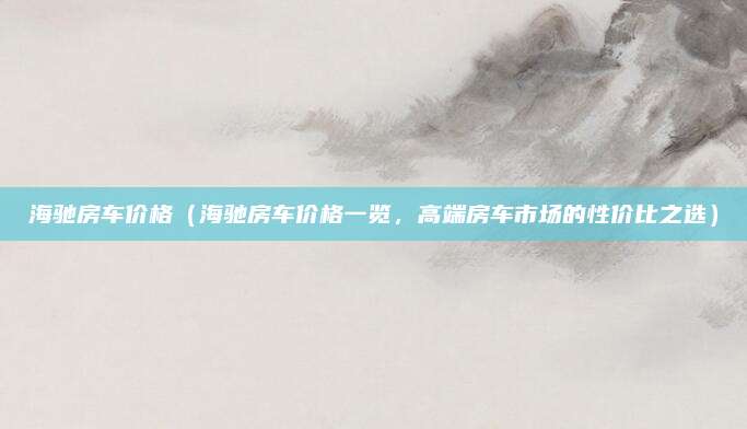海驰房车价格（海驰房车价格一览，高端房车市场的性价比之选）