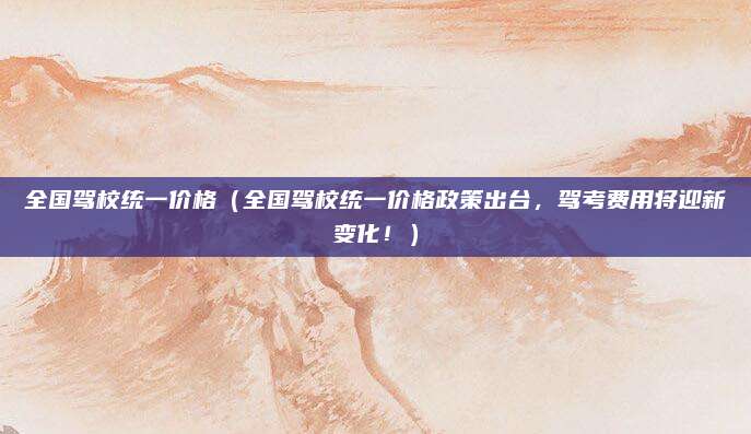 全国驾校统一价格（全国驾校统一价格政策出台，驾考费用将迎新变化！）