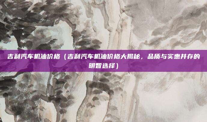 吉利汽车机油价格(吉利汽车机油价格大揭秘,品质与实惠并存的明智选择)