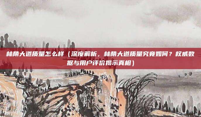 林荫大道质量怎么样(深度解析,林荫大道质量究竟如何?权威数据与用户评价揭示真相)