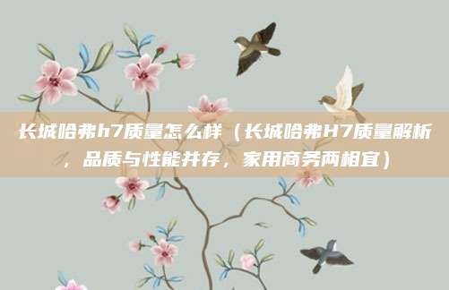 长城哈弗h7质量怎么样（长城哈弗H7质量解析，品质与性能并存，家用商务两相宜）
