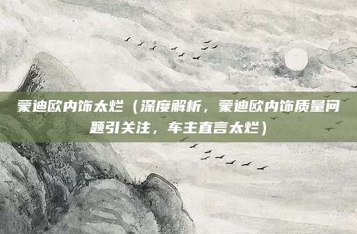 蒙迪欧内饰太烂（深度解析，蒙迪欧内饰质量问题引关注，车主直言太烂）