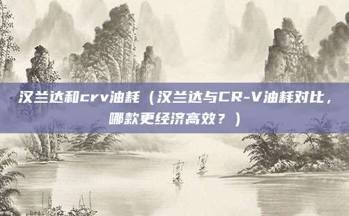 汉兰达和crv油耗（汉兰达与CR-V油耗对比，哪款更经济高效？）