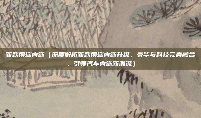 新款博瑞内饰（深度解析新款博瑞内饰升级，豪华与科技完美融合，引领汽车内饰新潮流）