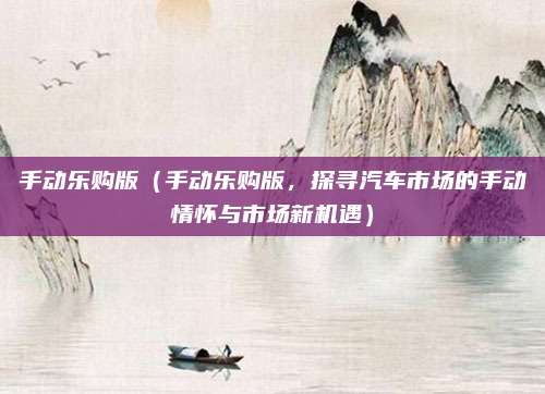 手动乐购版(手动乐购版,探寻汽车市场的手动情怀与市场新机遇)