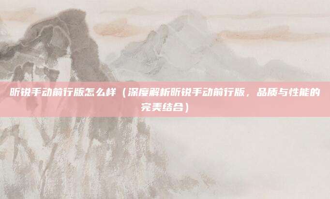 昕锐手动前行版怎么样(深度解析昕锐手动前行版,品质与性能的完美结合)