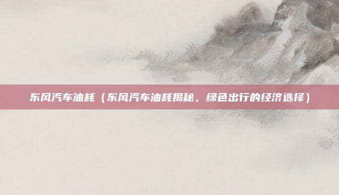 东风汽车油耗（东风汽车油耗揭秘，绿色出行的经济选择）