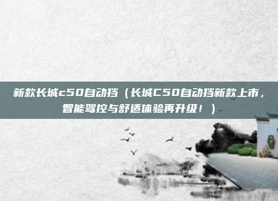 新款长城c50自动挡(长城C50自动挡新款上市,智能驾控与舒适体验再升级!)