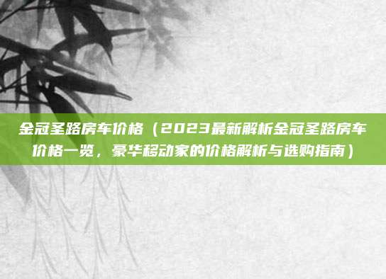 金冠圣路房车价格（2023最新解析金冠圣路房车价格一览，豪华移动家的价格解析与选购指南）