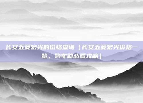 长安五菱宏光的价格查询（长安五菱宏光价格一览，购车前必看攻略）