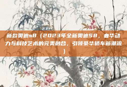 新款奥迪s8（2023年全新奥迪S8，奢华动力与科技艺术的完美融合，引领豪华轿车新潮流）