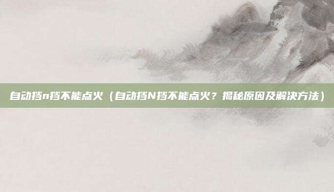 自动挡n挡不能点火（自动挡N挡不能点火？揭秘原因及解决方法）