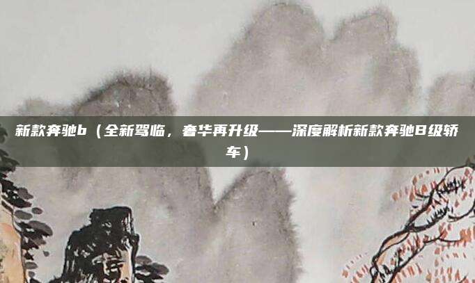 新款奔驰b（全新驾临，奢华再升级——深度解析新款奔驰B级轿车）
