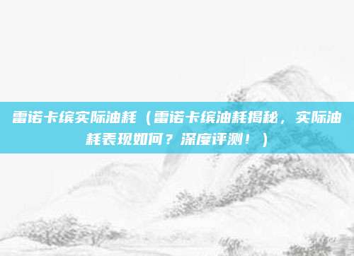 雷诺卡缤实际油耗（雷诺卡缤油耗揭秘，实际油耗表现如何？深度评测！）
