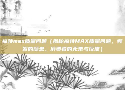 福特max质量问题（揭秘福特MAX质量问题，频发的隐患，消费者的无奈与反思）