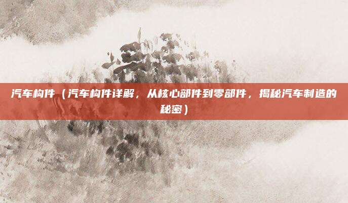 汽车构件（汽车构件详解，从核心部件到零部件，揭秘汽车制造的秘密）