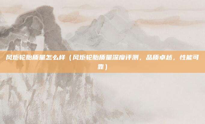 风炬轮胎质量怎么样（风炬轮胎质量深度评测，品质卓越，性能可靠）