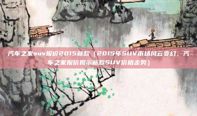 汽车之家suv报价2015新款（2015年SUV市场风云变幻，汽车之家报价揭示新款SUV价格走势）