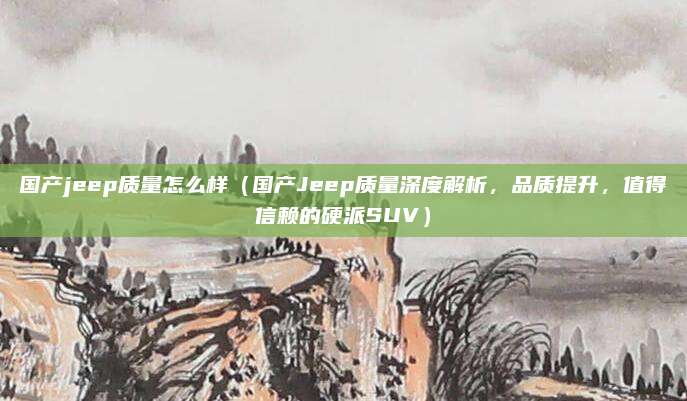 国产jeep质量怎么样(国产Jeep质量深度解析,品质提升,值得信赖的硬派SUV)