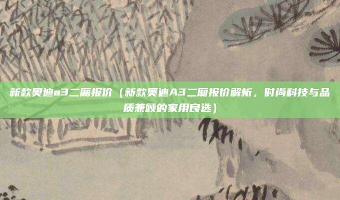 新款奥迪a3二厢报价(新款奥迪A3二厢报价解析,时尚科技与品质兼顾的家用良选)