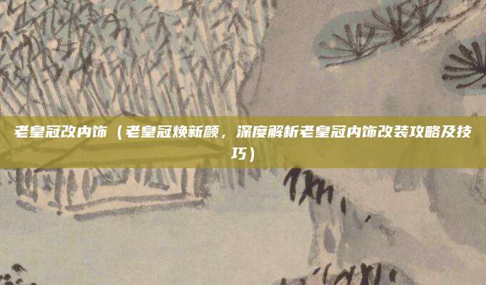 老皇冠改内饰（老皇冠焕新颜，深度解析老皇冠内饰改装攻略及技巧）