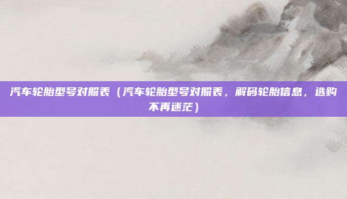 汽车轮胎型号对照表（汽车轮胎型号对照表，解码轮胎信息，选购不再迷茫）