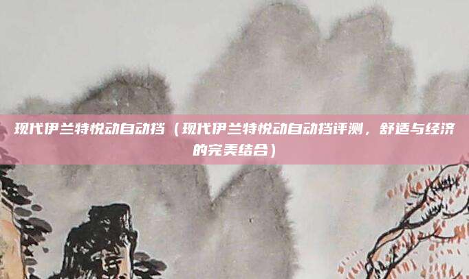 现代伊兰特悦动自动挡(现代伊兰特悦动自动挡评测,舒适与经济的完美结合)