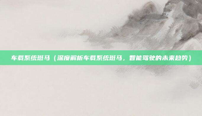 车载系统斑马（深度解析车载系统斑马，智能驾驶的未来趋势）