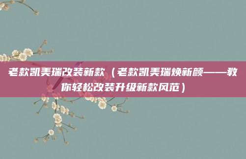 老款凯美瑞改装新款（老款凯美瑞焕新颜——教你轻松改装升级新款风范）