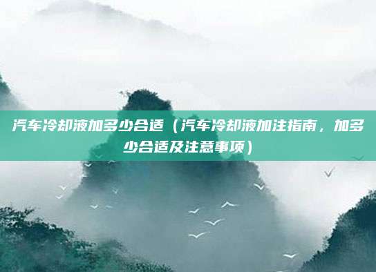 汽车冷却液加多少合适（汽车冷却液加注指南，加多少合适及注意事项）