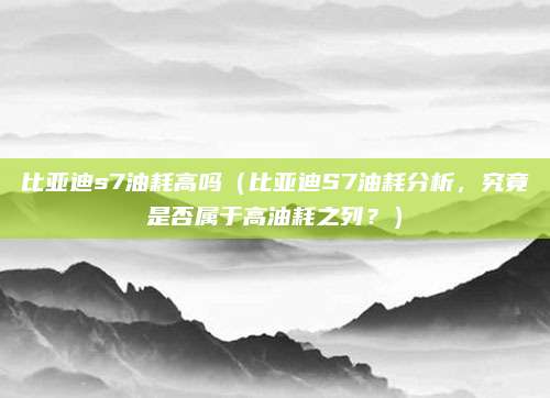 比亚迪s7油耗高吗（比亚迪S7油耗分析，究竟是否属于高油耗之列？）