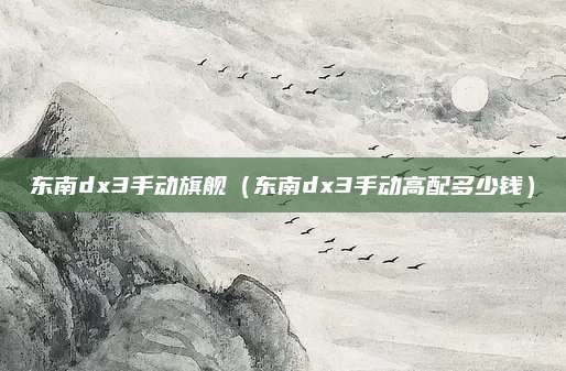 东南dx3手动旗舰(东南dx3手动高配多少钱)
