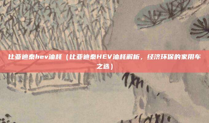 比亚迪秦hev油耗（比亚迪秦HEV油耗解析，经济环保的家用车之选）