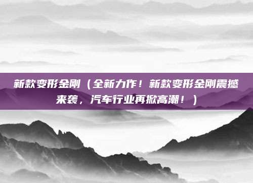 新款变形金刚(全新力作!新款变形金刚震撼来袭,汽车行业再掀高潮!)