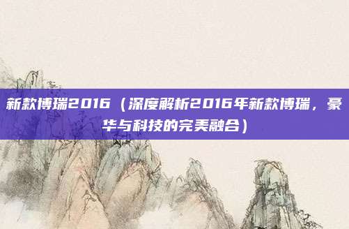 新款博瑞2016（深度解析2016年新款博瑞，豪华与科技的完美融合）