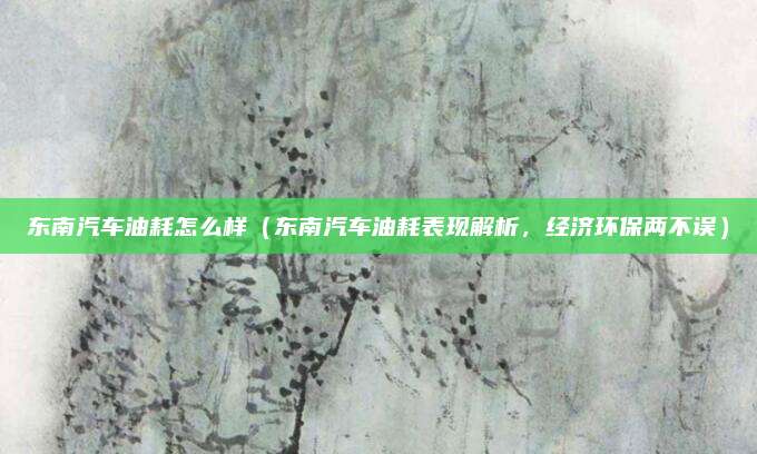 东南汽车油耗怎么样（东南汽车油耗表现解析，经济环保两不误）