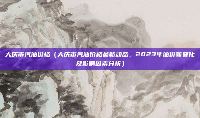 大庆市汽油价格（大庆市汽油价格最新动态，2023年油价新变化及影响因素分析）