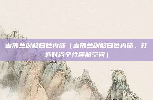 雪佛兰创酷白色内饰（雪佛兰创酷白色内饰，打造时尚个性座舱空间）