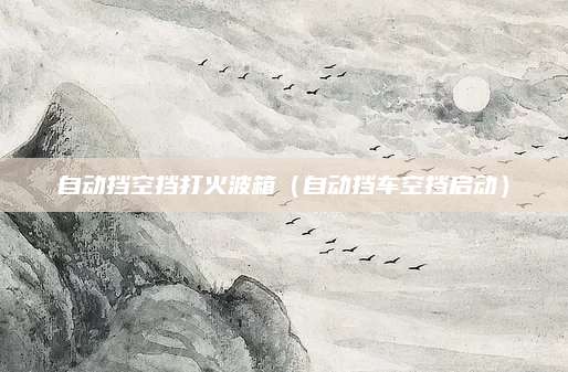 自动挡空挡打火波箱(自动挡车空挡启动)