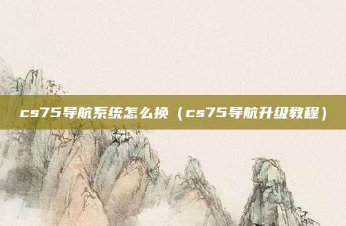 cs75导航系统怎么换(cs75导航升级教程)