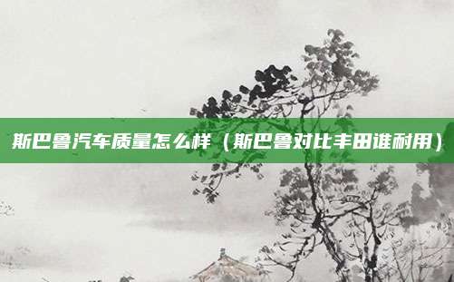 斯巴鲁汽车质量怎么样(斯巴鲁对比丰田谁耐用)
