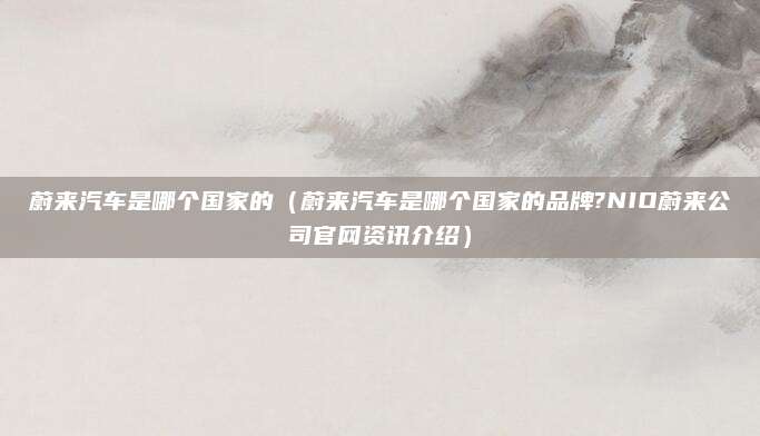 蔚来汽车是哪个国家的(蔚来汽车是哪个国家的品牌?NIO蔚来公司官网资讯介绍)