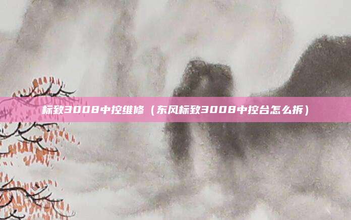 标致3008中控维修(东风标致3008中控台怎么拆)