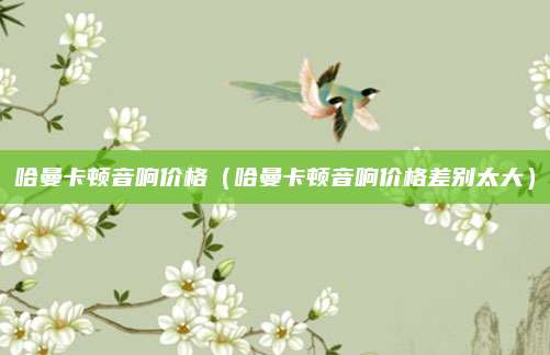 哈曼卡顿音响价格(哈曼卡顿音响价格差别太大)