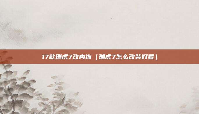 17款瑞虎7改内饰(瑞虎7怎么改装好看)