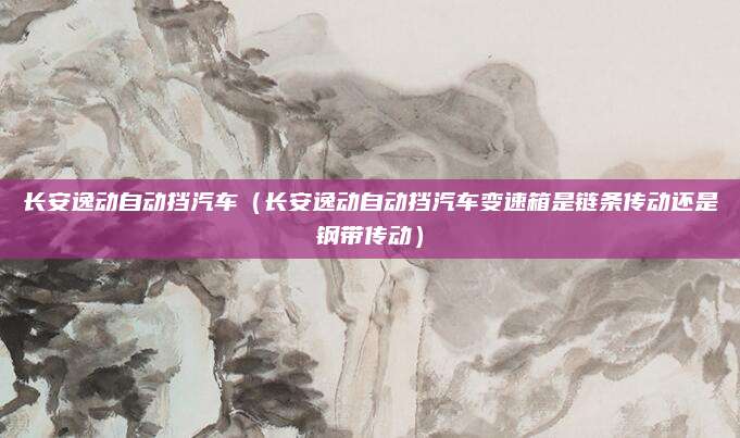 长安逸动自动挡汽车(长安逸动自动挡汽车变速箱是链条传动还是钢带传动)