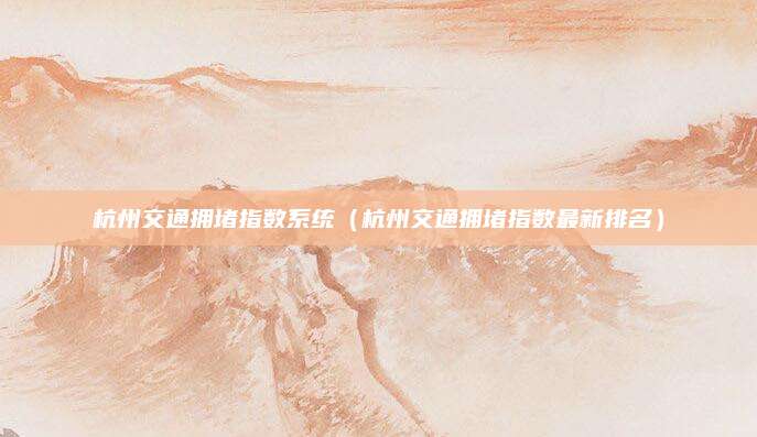 杭州交通拥堵指数系统(杭州交通拥堵指数最新排名)