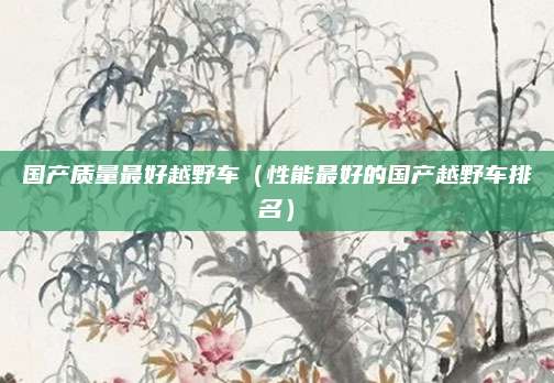 国产质量最好越野车(性能最好的国产越野车排名)
