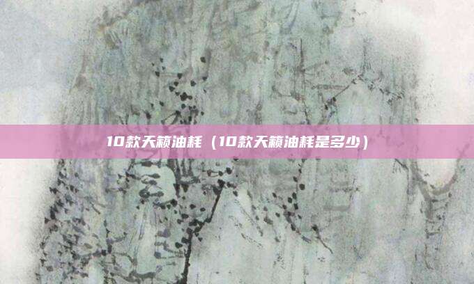 10款天籁油耗(10款天籁油耗是多少)